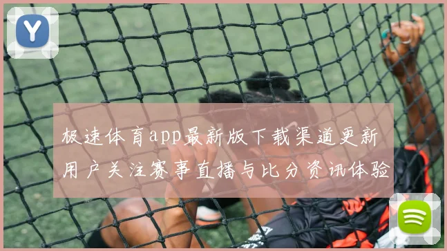 极速体育app最新版下载渠道更新 用户关注赛事直播与比分资讯体验提升