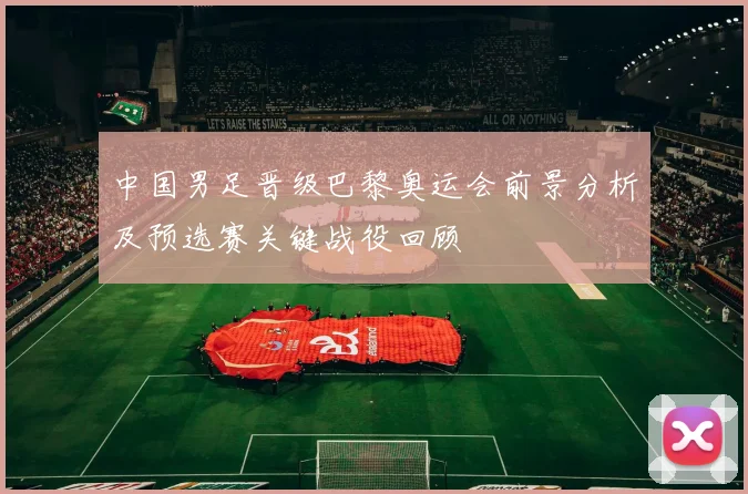 中国男足晋级巴黎奥运会前景分析及预选赛关键战役回顾