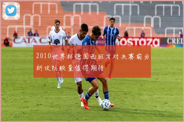 2010世界杯德国西班牙对决赛前分析攻防较量值得期待