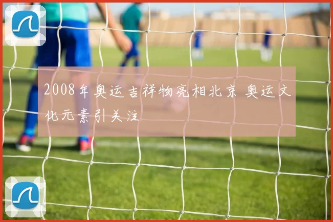 2008年奥运吉祥物亮相北京 奥运文化元素引关注