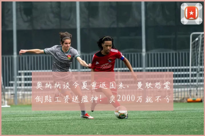 奥纳纳谈今夏重返国米，曼联恐需倒贴工资送瘟神！卖2000万就不亏