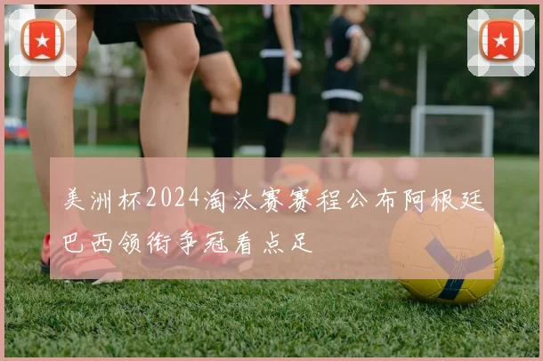 美洲杯2024淘汰赛赛程公布阿根廷巴西领衔争冠看点足