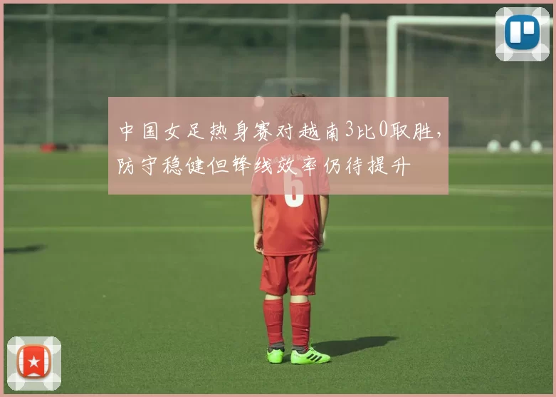中国女足热身赛对越南3比0取胜,防守稳健但锋线效率仍待提升
