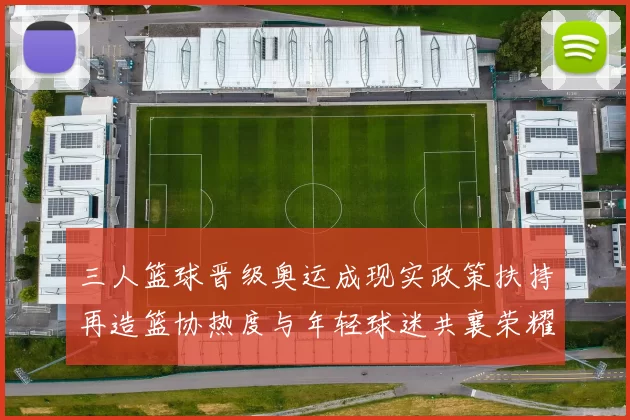 三人篮球晋级奥运成现实政策扶持再造篮协热度与年轻球迷共襄荣耀