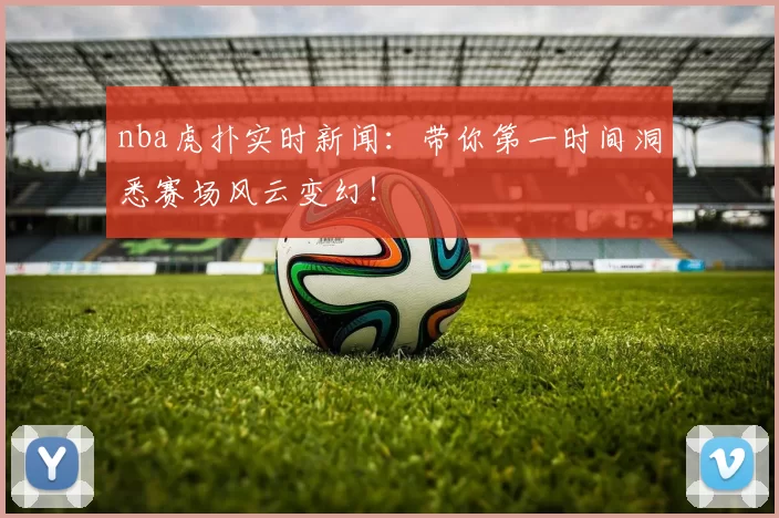 nba虎扑实时新闻：带你第一时间洞悉赛场风云变幻！