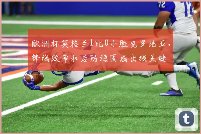 欧洲杯英格兰1比0小胜克罗地亚，锋线效率和后防稳固成出线关键