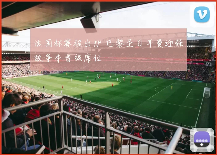 法国杯赛程出炉 巴黎圣日耳曼迎强敌争夺晋级席位