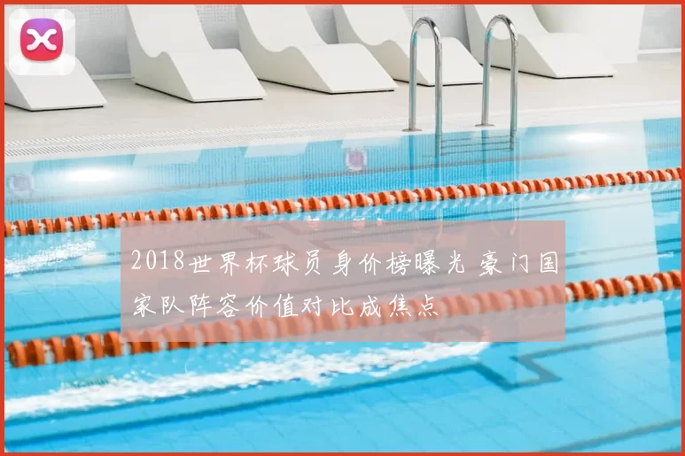 2018世界杯球员身价榜曝光 豪门国家队阵容价值对比成焦点