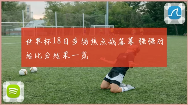 世界杯18日多场焦点战落幕 强强对话比分结果一览