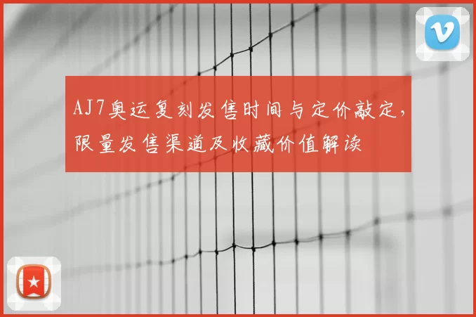 AJ7奥运复刻发售时间与定价敲定，限量发售渠道及收藏价值解读