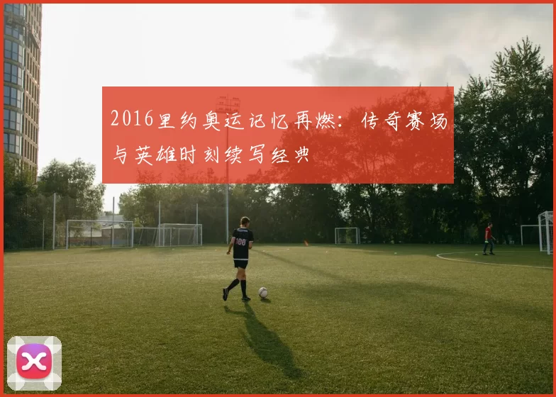 2016里约奥运记忆再燃：传奇赛场与英雄时刻续写经典