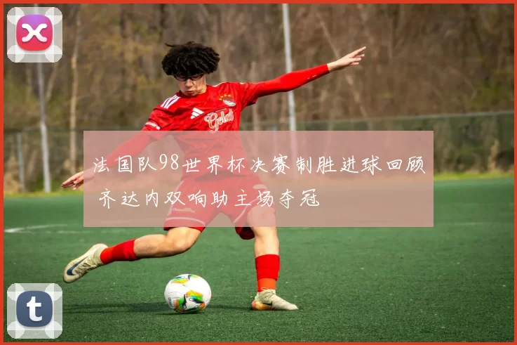 法国队98世界杯决赛制胜进球回顾 齐达内双响助主场夺冠