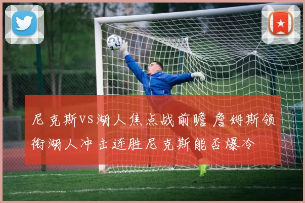 尼克斯vs湖人焦点战前瞻 詹姆斯领衔湖人冲击连胜尼克斯能否爆冷