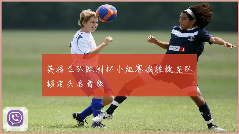 英格兰队欧洲杯小组赛战胜捷克队锁定头名晋级