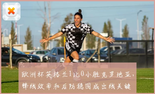 欧洲杯英格兰1比0小胜克罗地亚，锋线效率和后防稳固成出线关键