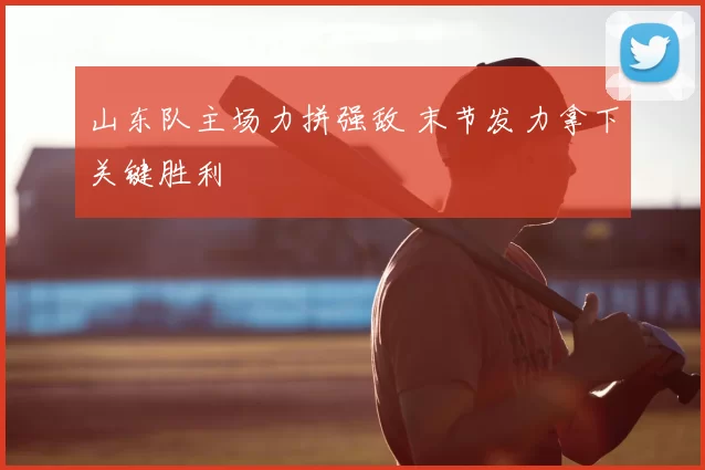 山东队主场力拼强敌 末节发力拿下关键胜利