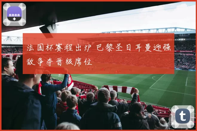 法国杯赛程出炉 巴黎圣日耳曼迎强敌争夺晋级席位