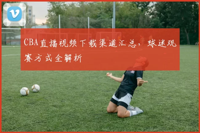 CBA直播视频下载渠道汇总,球迷观赛方式全解析