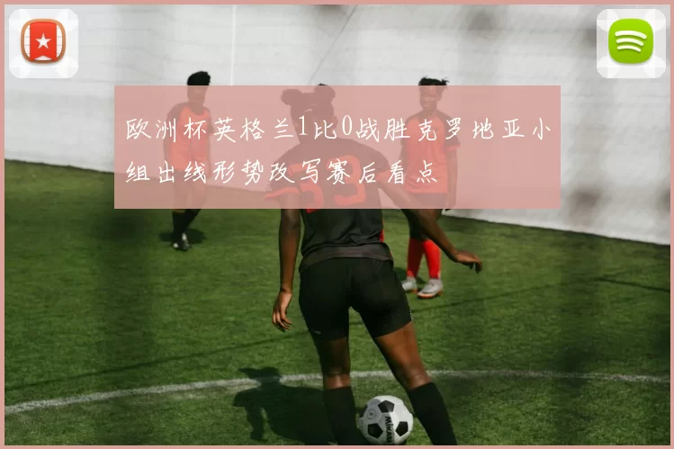 欧洲杯英格兰1比0战胜克罗地亚小组出线形势改写赛后看点