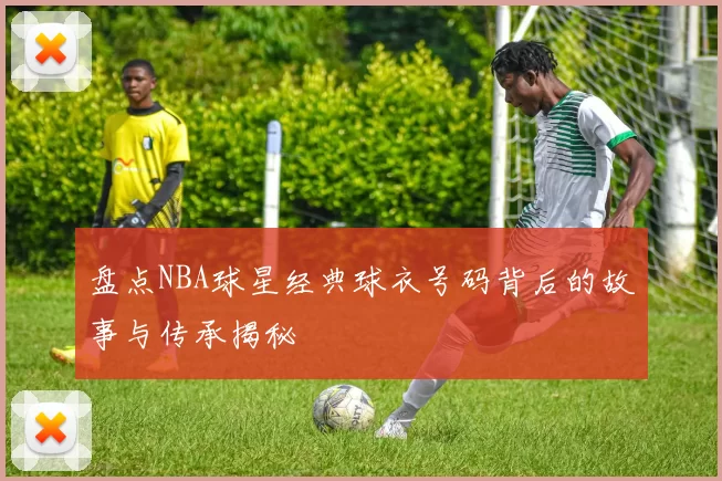 盘点NBA球星经典球衣号码背后的故事与传承揭秘