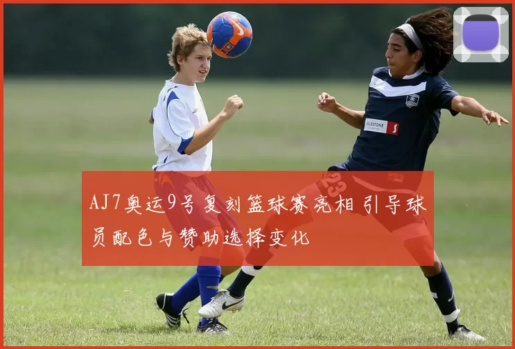 AJ7奥运9号复刻篮球赛亮相 引导球员配色与赞助选择变化