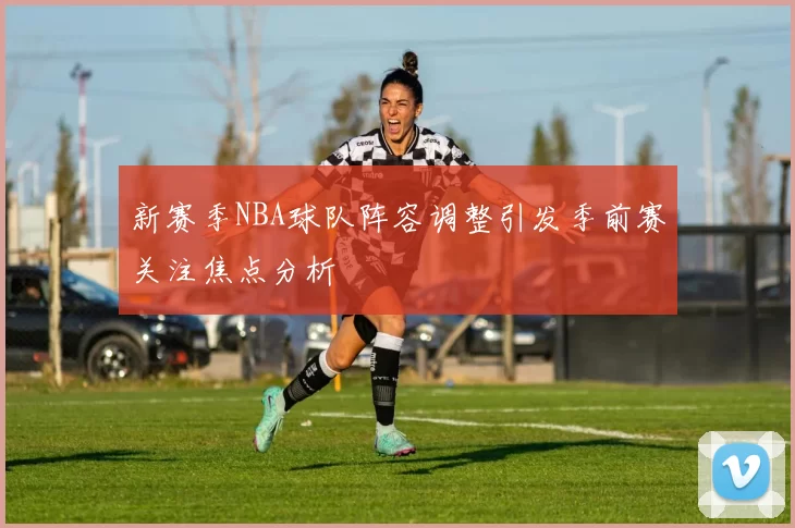 新赛季NBA球队阵容调整引发季前赛关注焦点分析