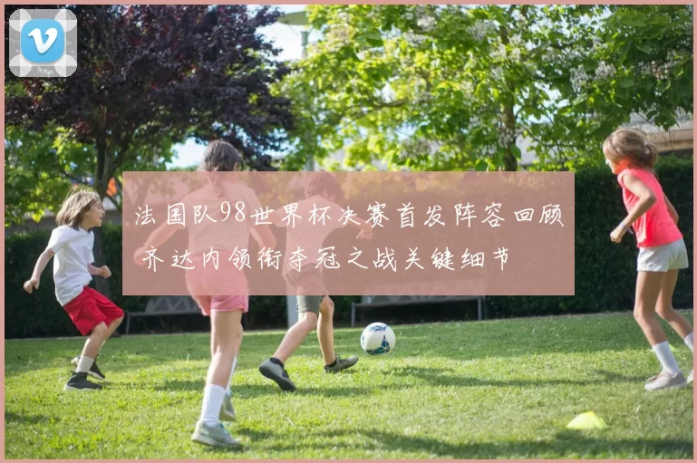 法国队98世界杯决赛首发阵容回顾 齐达内领衔夺冠之战关键细节