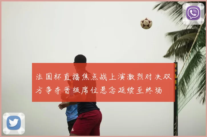 法国杯直播焦点战上演激烈对决双方争夺晋级席位悬念延续至终场