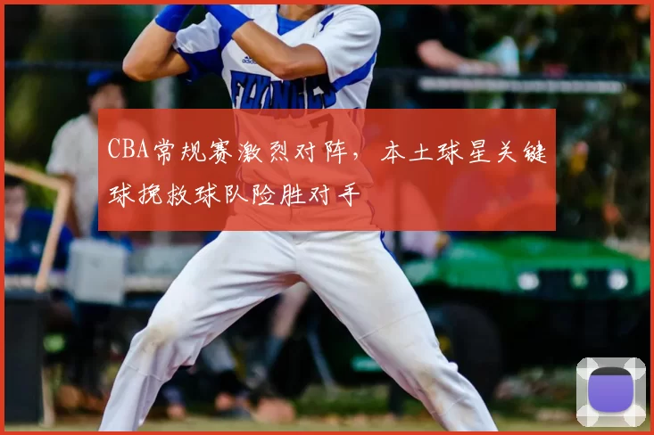 CBA常规赛激烈对阵，本土球星关键球挽救球队险胜对手