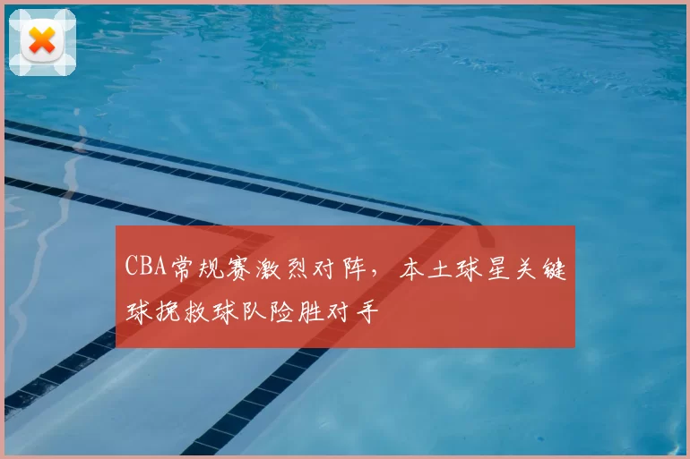 CBA常规赛激烈对阵，本土球星关键球挽救球队险胜对手