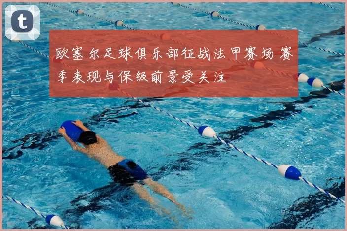 欧塞尔足球俱乐部征战法甲赛场 赛季表现与保级前景受关注