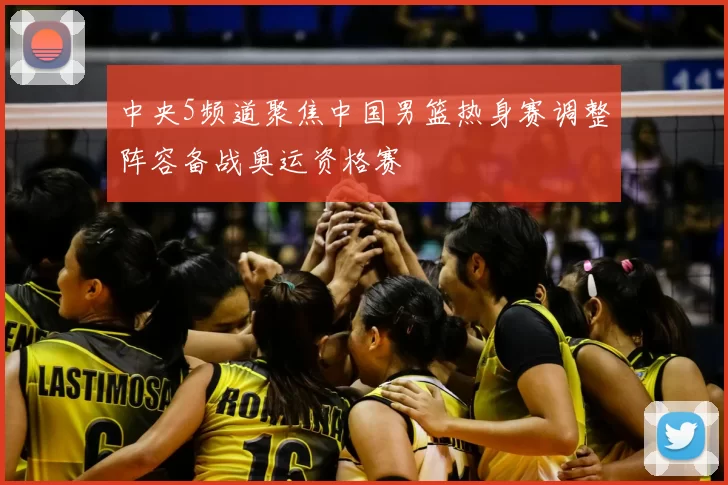 中央5频道聚焦中国男篮热身赛调整阵容备战奥运资格赛