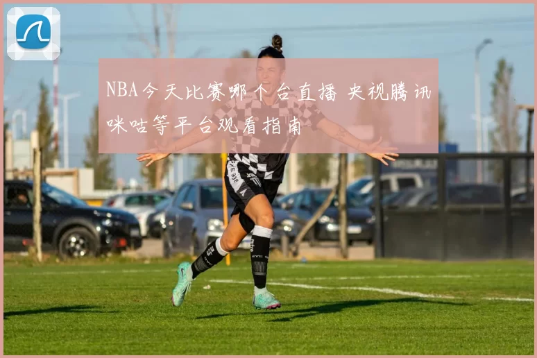 NBA今天比赛哪个台直播 央视腾讯咪咕等平台观看指南