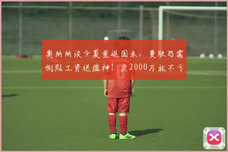 奥纳纳谈今夏重返国米，曼联恐需倒贴工资送瘟神！卖2000万就不亏