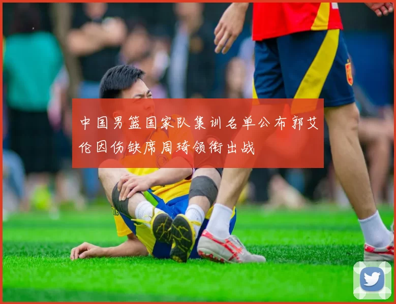 中国男篮国家队集训名单公布郭艾伦因伤缺席周琦领衔出战