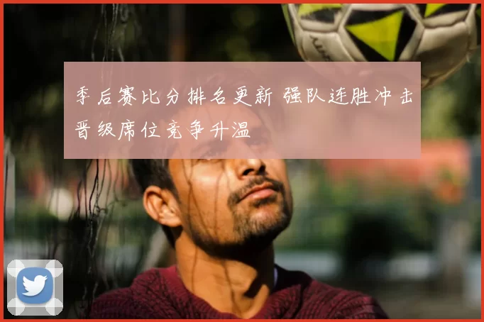 季后赛比分排名更新 强队连胜冲击晋级席位竞争升温