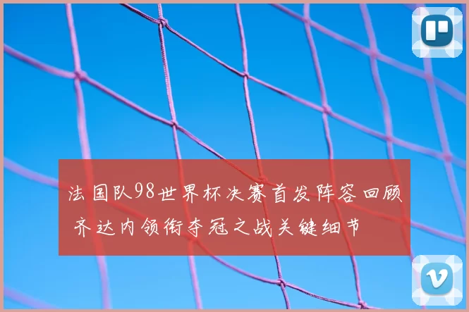 法国队98世界杯决赛首发阵容回顾 齐达内领衔夺冠之战关键细节