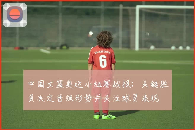 中国女篮奥运小组赛战报：关键胜负决定晋级形势并关注球员表现