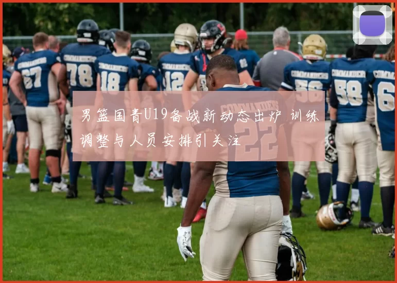 男篮国青U19备战新动态出炉 训练调整与人员安排引关注