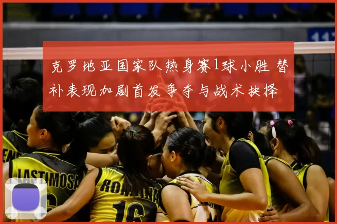 克罗地亚国家队热身赛1球小胜 替补表现加剧首发争夺与战术抉择