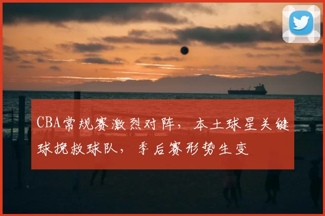 CBA常规赛激烈对阵，本土球星关键球挽救球队，季后赛形势生变