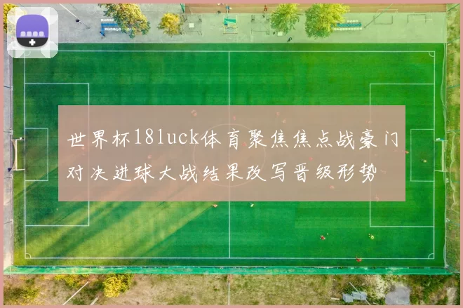世界杯18luck体育聚焦焦点战豪门对决进球大战结果改写晋级形势