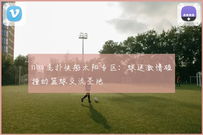 nba虎扑快船太阳专区：球迷激情碰撞的篮球交流圣地