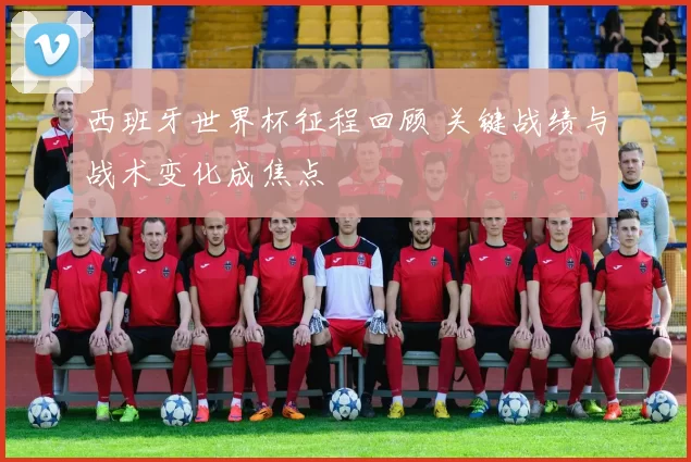 西班牙世界杯征程回顾 关键战绩与战术变化成焦点