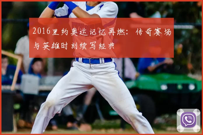 2016里约奥运记忆再燃：传奇赛场与英雄时刻续写经典