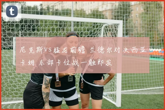 尼克斯vs猛龙前瞻 兰德尔对决西亚卡姆 东部卡位战一触即发