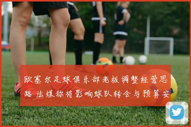 欧塞尔足球俱乐部老板调整经营思路 法媒称将影响球队转会与预算安排