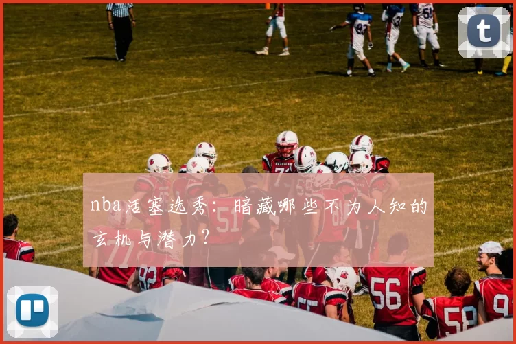 nba活塞选秀：暗藏哪些不为人知的玄机与潜力？