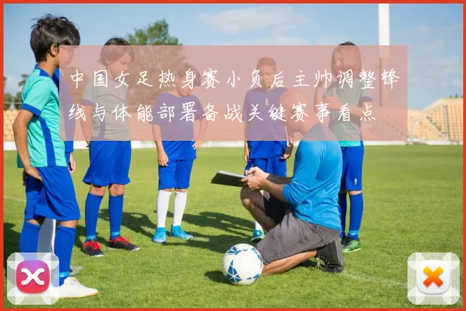 中国女足热身赛小负后主帅调整锋线与体能部署备战关键赛事看点
