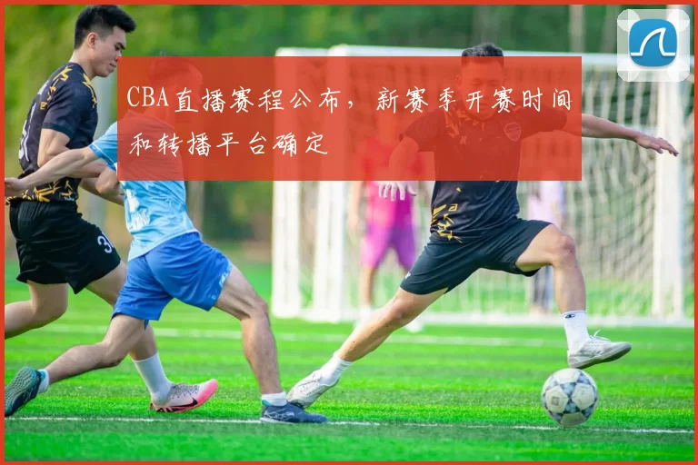 CBA直播赛程公布，新赛季开赛时间和转播平台确定